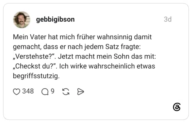 Mein Vater hat mich früher wahnsinnig damit gemacht, dass er nach jedem Satz fragte: „Verstehste?". Jetzt macht mein Sohn das mit: „Checkst du?". Ich wirke wahrscheinlich etwas begriffsstutzig