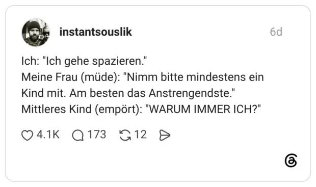 Ich: "Ich gehe spazieren." Meine Frau (müde): "Nimm bitte mindestens ein Kind mit. Am besten das Anstrengendste." Mittleres Kind (empört): "WARUM IMMER ICH?"