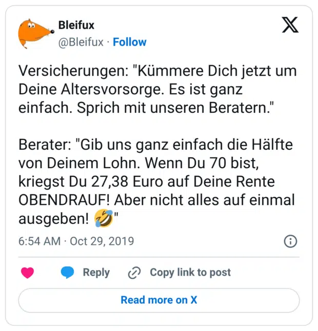 Versicherungen: "Kümmere Dich jetzt um Deine Altersvorsorge. Es ist ganz einfach. Sprich mit unseren Beratern." Berater: "Gib uns ganz einfach die Hälfte von Deinem Lohn. Wenn Du 70 bist, kriegst Du 27,38 Euro auf Deine Rente OBENDRAUF! Aber nicht alles auf einmal ausgeben! 🤣"