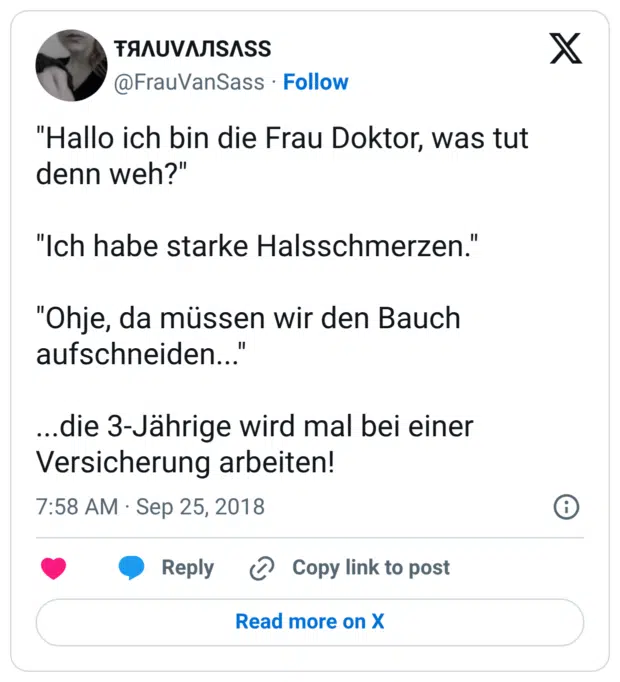 "Hallo ich bin die Frau Doktor, was tut denn weh?" "Ich habe starke Halsschmerzen." "Ohje, da müssen wir den Bauch aufschneiden..." ...die 3-Jährige wird mal bei einer Versicherung arbeiten!