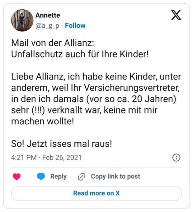 Mail von der Allianz: Unfallschutz auch für Ihre Kinder! Liebe Allianz, ich habe keine Kinder, unter anderem, weil Ihr Versicherungsvertreter, in den ich damals (vor so ca. 20 Jahren) sehr (!!!) verknallt war, keine mit mir machen wollte! So! Jetzt isses mal raus!