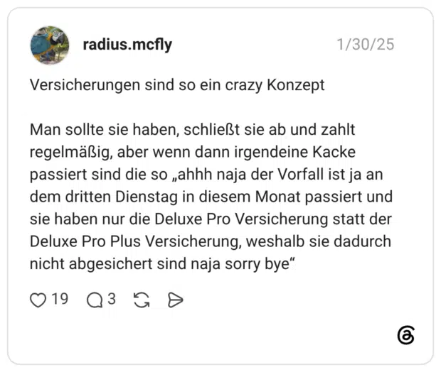Versicherungen sind so ein crazy Konzept Man sollte sie haben, schließt sie ab und zahlt regelmäßig, aber wenn dann irgendeine Kacke passiert sind die so „ahhh naja der Vorfall ist ja an dem dritten Dienstag in diesem Monat passiert und sie haben nur die Deluxe Pro Versicherung statt der Deluxe Pro Plus Versicherung, weshalb sie dadurch nicht abgesichert sind naja sorry bye“