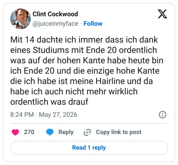 Mit 14 dachte ich immer dass ich dank eines Studiums mit Ende 20 ordentlich was auf der hohen Kante habe heute bin ich Ende 20 und die einzige hohe Kante die ich habe ist meine Hairline und da habe ich auch nicht mehr wirklich ordentlich was drauf