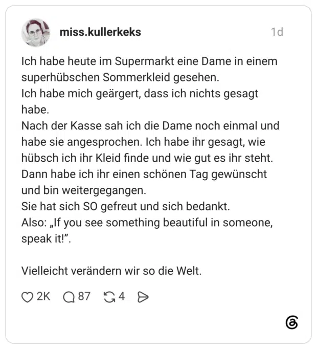 Ich habe heute im Supermarkt eine Dame in einem superhübschen Sommerkleid gesehen. Ich habe mich geärgert, dass ich nichts gesagt habe. Nach der Kasse sah ich die Dame noch einmal und habe sie angesprochen. Ich habe ihr gesagt, wie hübsch ich ihr Kleid finde und wie gut es ihr steht. Dann habe ich ihr einen schönen Tag gewünscht und bin weitergegangen. Sie hat sich SO gefreut und sich bedankt. Also: „If you see something beautiful in someone, speak it!”. Vielleicht verändern wir so die Welt.