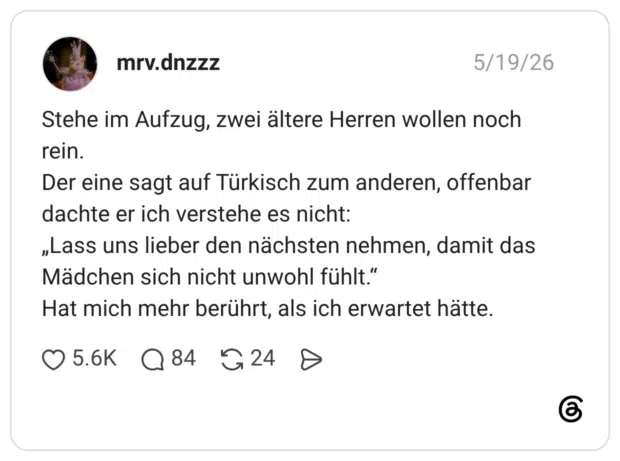 Stehe im Aufzug, zwei ältere Herren wollen noch rein. Der eine sagt auf Türkisch zum anderen, offenbar dachte er ich verstehe es nicht: „Lass uns lieber den nächsten nehmen, damit das Mädchen sich nicht unwohl fühlt.“ Hat mich mehr berührt, als ich erwartet hätte.