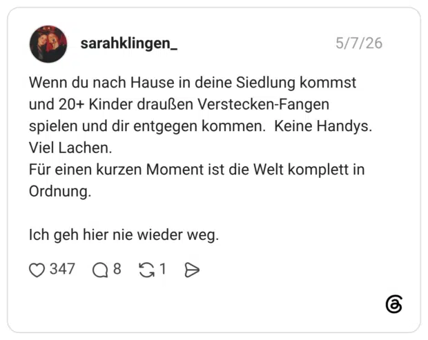 Wenn du nach Hause in deine Siedlung kommst und 20+ Kinder draußen Verstecken-Fangen spielen und dir entgegen kommen. Keine Handys. Viel Lachen. Für einen kurzen Moment ist die Welt komplett in Ordnung. Ich geh hier nie wieder weg.