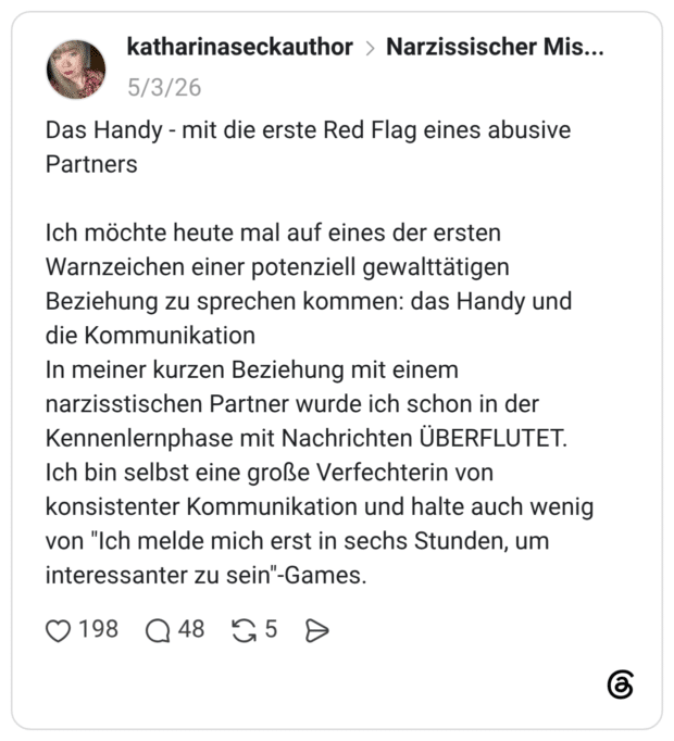 Das Handy - mit die erste Red Flag eines abusive Partners Ich möchte heute mal auf eines der ersten Warnzeichen einer potenziell gewalttätigen Beziehung zu sprechen kommen: das Handy und die Kommunikation In meiner kurzen Beziehung mit einem narzisstischen Partner wurde ich schon in der Kennenlernphase mit Nachrichten ÜBERFLUTET. Ich bin selbst eine große Verfechterin von konsistenter Kommunikation und halte auch wenig von "Ich melde mich erst in sechs Stunden, um interessanter zu sein"-Games.