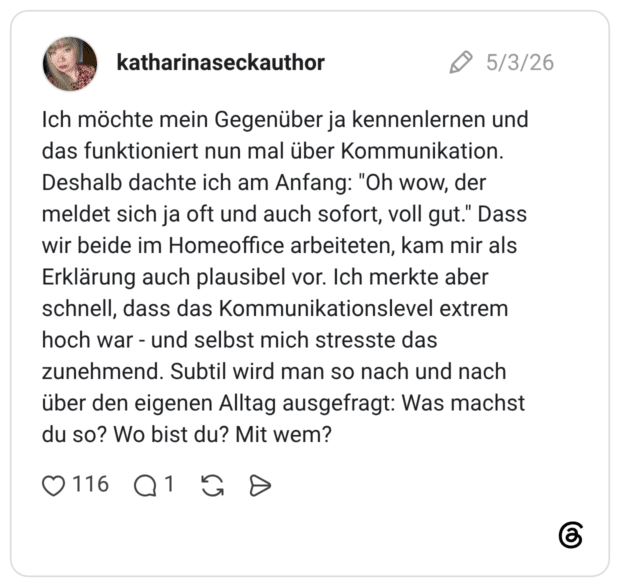 Ich möchte mein Gegenüber ja kennenlernen und das funktioniert nun mal über Kommunikation. Deshalb dachte ich am Anfang: "Oh wow, der meldet sich ja oft und auch sofort, voll gut." Dass wir beide im Homeoffice arbeiteten, kam mir als Erklärung auch plausibel vor. Ich merkte aber schnell, dass das Kommunikationslevel extrem hoch war - und selbst mich stresste das zunehmend. Subtil wird man so nach und nach über den eigenen Alltag ausgefragt: Was machst du so? Wo bist du? Mit wem?