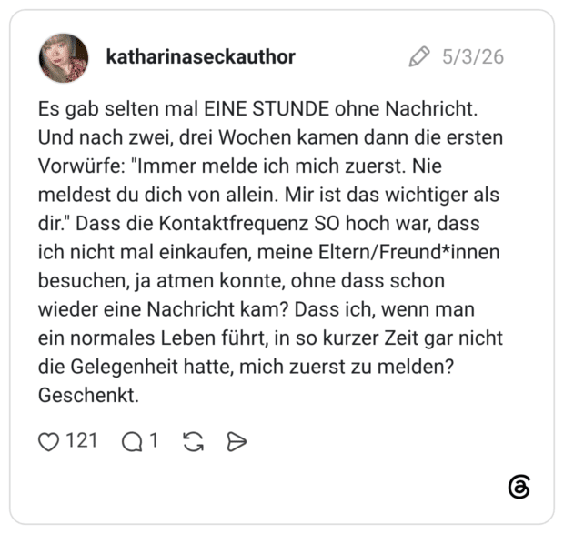 Es gab selten mal EINE STUNDE ohne Nachricht. Und nach zwei, drei Wochen kamen dann die ersten Vorwürfe: "Immer melde ich mich zuerst. Nie meldest du dich von allein. Mir ist das wichtiger als dir." Dass die Kontaktfrequenz SO hoch war, dass ich nicht mal einkaufen, meine Eltern/Freund*innen besuchen, ja atmen konnte, ohne dass schon wieder eine Nachricht kam? Dass ich, wenn man ein normales Leben führt, in so kurzer Zeit gar nicht die Gelegenheit hatte, mich zuerst zu melden? Geschenkt.