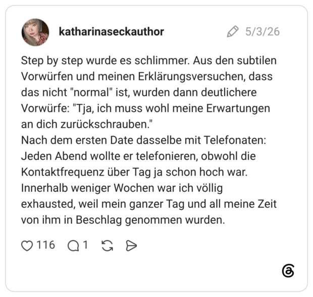 Step by step wurde es schlimmer. Aus den subtilen Vorwürfen und meinen Erklärungsversuchen, dass das nicht "normal" ist, wurden dann deutlichere Vorwürfe: "Tja, ich muss wohl meine Erwartungen an dich zurückschrauben." Nach dem ersten Date dasselbe mit Telefonaten: Jeden Abend wollte er telefonieren, obwohl die Kontaktfrequenz über Tag ja schon hoch war. Innerhalb weniger Wochen war ich völlig exhausted, weil mein ganzer Tag und all meine Zeit von ihm in Beschlag genommen wurden.