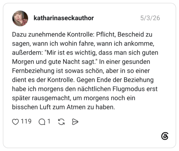 Dazu zunehmende Kontrolle: Pflicht, Bescheid zu sagen, wann ich wohin fahre, wann ich ankomme, außerdem: "Mir ist es wichtig, dass man sich guten Morgen und gute Nacht sagt." In einer gesunden Fernbeziehung ist sowas schön, aber in so einer dient es der Kontrolle. Gegen Ende der Beziehung habe ich morgens den nächtlichen Flugmodus erst später rausgemacht, um morgens noch ein bisschen Luft zum Atmen zu haben.