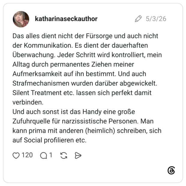 Das alles dient nicht der Fürsorge und auch nicht der Kommunikation. Es dient der dauerhaften Überwachung. Jeder Schritt wird kontrolliert, mein Alltag durch permanentes Ziehen meiner Aufmerksamkeit auf ihn bestimmt. Und auch Strafmechanismen wurden darüber abgewickelt. Silent Treatment etc. lassen sich perfekt damit verbinden. Und auch sonst ist das Handy eine große Zufuhrquelle für narzissistische Personen. Man kann prima mit anderen (heimlich) schreiben, sich auf Social profilieren etc.