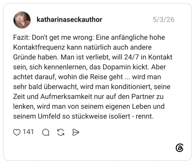 Fazit: Don't get me wrong: Eine anfängliche hohe Kontaktfrequenz kann natürlich auch andere Gründe haben. Man ist verliebt, will 24/7 in Kontakt sein, sich kennenlernen, das Dopamin kickt. Aber achtet darauf, wohin die Reise geht ... wird man sehr bald überwacht, wird man konditioniert, seine Zeit und Aufmerksamkeit nur auf den Partner zu lenken, wird man von seinem eigenen Leben und seinem Umfeld so stückweise isoliert - rennt.