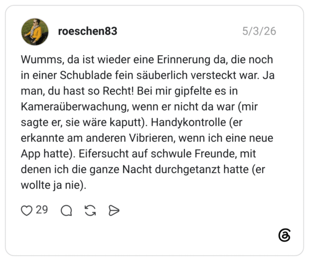 Wumms, da ist wieder eine Erinnerung da, die noch in einer Schublade fein säuberlich versteckt war. Ja man, du hast so Recht! Bei mir gipfelte es in Kameraüberwachung, wenn er nicht da war (mir sagte er, sie wäre kaputt). Handykontrolle (er erkannte am anderen Vibrieren, wenn ich eine neue App hatte). Eifersucht auf schwule Freunde, mit denen ich die ganze Nacht durchgetanzt hatte (er wollte ja nie).