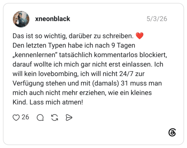 Das ist so wichtig, darüber zu schreiben. ❤️ Den letzten Typen habe ich nach 9 Tagen „kennenlernen“ tatsächlich kommentarlos blockiert, darauf wollte ich mich gar nicht erst einlassen. Ich will kein lovebombing, ich will nicht 24/7 zur Verfügung stehen und mit (damals) 31 muss man mich auch nicht mehr erziehen, wie ein kleines Kind. Lass mich atmen!