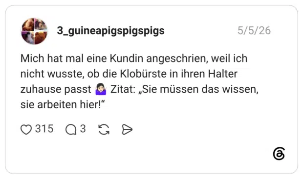 Mich hat mal eine Kundin angeschrien, weil ich nicht wusste, ob die Klobürste in ihren Halter zuhause passt 🤷🏻♀️ Zitat: „Sie müssen das wissen, sie arbeiten hier!“