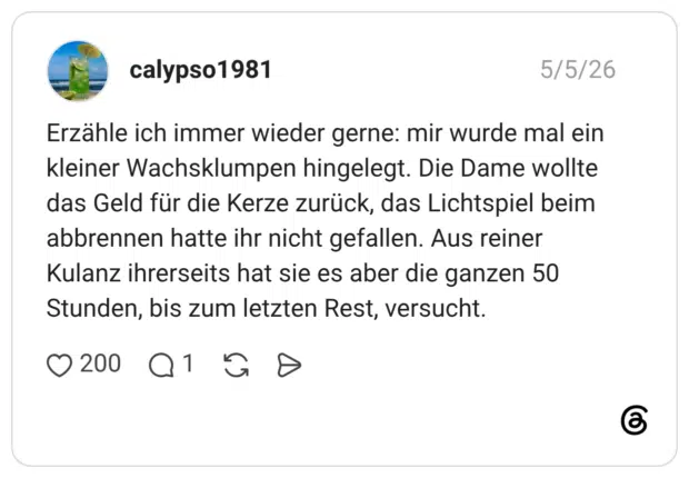 Erzähle ich immer wieder gerne: mir wurde mal ein kleiner Wachsklumpen hingelegt. Die Dame wollte das Geld für die Kerze zurück, das Lichtspiel beim abbrennen hatte ihr nicht gefallen. Aus reiner Kulanz ihrerseits hat sie es aber die ganzen 50 Stunden, bis zum letzten Rest, versucht.