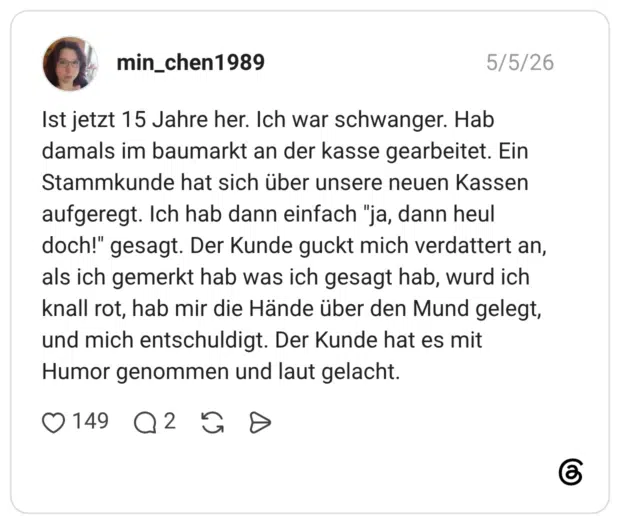 Ist jetzt 15 Jahre her. Ich war schwanger. Hab damals im baumarkt an der kasse gearbeitet. Ein Stammkunde hat sich über unsere neuen Kassen aufgeregt. Ich hab dann einfach "ja, dann heul doch!" gesagt. Der Kunde guckt mich verdattert an, als ich gemerkt hab was ich gesagt hab, wurd ich knall rot, hab mir die Hände über den Mund gelegt, und mich entschuldigt. Der Kunde hat es mit Humor genommen und laut gelacht.