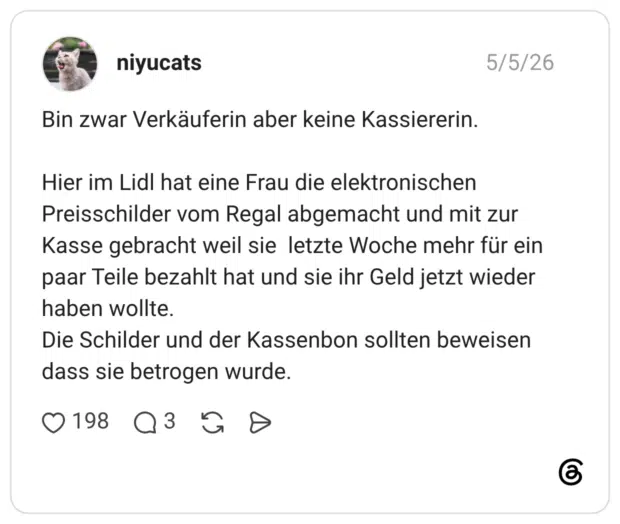 Bin zwar Verkäuferin aber keine Kassiererin. Hier im Lidl hat eine Frau die elektronischen Preisschilder vom Regal abgemacht und mit zur Kasse gebracht weil sie letzte Woche mehr für ein paar Teile bezahlt hat und sie ihr Geld jetzt wieder haben wollte. Die Schilder und der Kassenbon sollten beweisen dass sie betrogen wurde.
