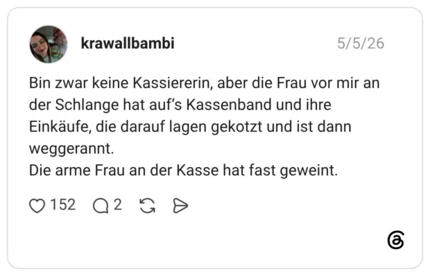 Bin zwar keine Kassiererin, aber die Frau vor mir an der Schlange hat auf‘s Kassenband und ihre Einkäufe, die darauf lagen gekotzt und ist dann weggerannt. Die arme Frau an der Kasse hat fast geweint.