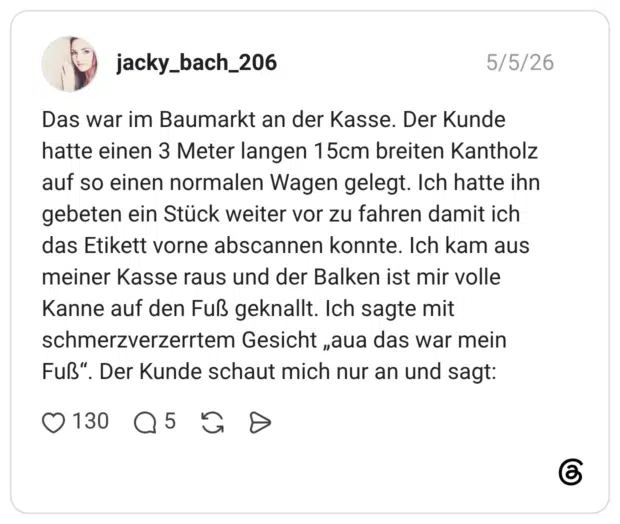 Das war im Baumarkt an der Kasse. Der Kunde hatte einen 3 Meter langen 15cm breiten Kantholz auf so einen normalen Wagen gelegt. Ich hatte ihn gebeten ein Stück weiter vor zu fahren damit ich das Etikett vorne abscannen konnte. Ich kam aus meiner Kasse raus und der Balken ist mir volle Kanne auf den Fuß geknallt. Ich sagte mit schmerzverzerrtem Gesicht „aua das war mein Fuß“. Der Kunde schaut mich nur an und sagt: