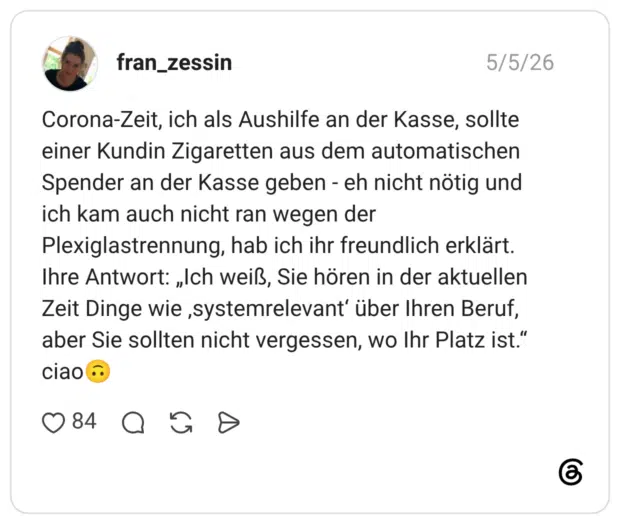 Corona-Zeit, ich als Aushilfe an der Kasse, sollte einer Kundin Zigaretten aus dem automatischen Spender an der Kasse geben - eh nicht nötig und ich kam auch nicht ran wegen der Plexiglastrennung, hab ich ihr freundlich erklärt. Ihre Antwort: „Ich weiß, Sie hören in der aktuellen Zeit Dinge wie ‚systemrelevant‘ über Ihren Beruf, aber Sie sollten nicht vergessen, wo Ihr Platz ist.“ ciao🙃