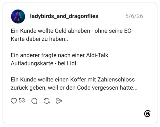 Ein Kunde wollte Geld abheben - ohne seine EC-Karte dabei zu haben.. Ein anderer fragte nach einer Aldi-Talk Aufladungskarte - bei Lidl. Ein Kunde wollte einen Koffer mit Zahlenschloss zurück geben, weil er den Code vergessen hatte...