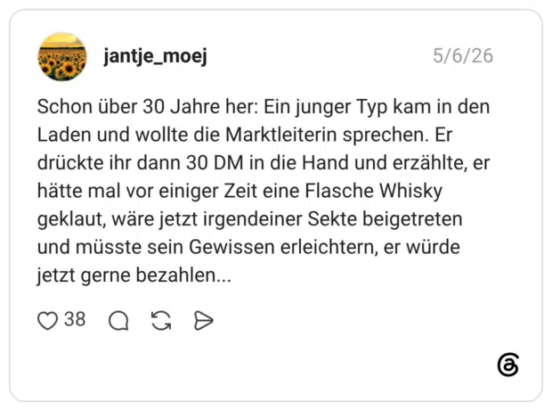 Schon über 30 Jahre her: Ein junger Typ kam in den Laden und wollte die Marktleiterin sprechen. Er drückte ihr dann 30 DM in die Hand und erzählte, er hätte mal vor einiger Zeit eine Flasche Whisky geklaut, wäre jetzt irgendeiner Sekte beigetreten und müsste sein Gewissen erleichtern, er würde jetzt gerne bezahlen...