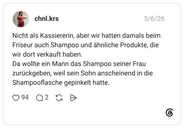 Nicht als Kassiererin, aber wir hatten damals beim Friseur auch Shampoo und ähnliche Produkte, die wir dort verkauft haben. Da wollte ein Mann das Shampoo seiner Frau zurückgeben, weil sein Sohn anscheinend in die Shampooflasche gepinkelt hatte.