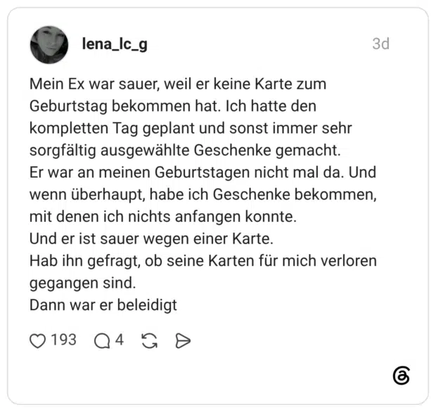 Mein Ex war sauer, weil er keine Karte zum Geburtstag bekommen hat. Ich hatte den kompletten Tag geplant und sonst immer sehr sorgfältig ausgewählte Geschenke gemacht. Er war an meinen Geburtstagen nicht mal da. Und wenn überhaupt, habe ich Geschenke bekommen, mit denen ich nichts anfangen konnte. Und er ist sauer wegen einer Karte. Hab ihn gefragt, ob seine Karten für mich verloren gegangen sind. Dann war er beleidigt
