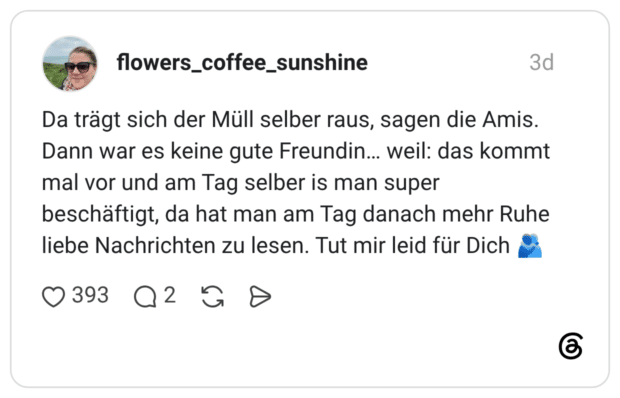 Da trägt sich der Müll selber raus, sagen die Amis. Dann war es keine gute Freundin... weil: das kommt mal vor und am Tag selber is man super beschäftigt, da hat man am Tag danach mehr Ruhe liebe Nachrichten zu lesen. Tut mir leid für Dich