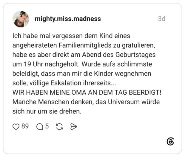 Ich habe mal vergessen dem Kind eines angeheirateten Familienmitglieds zu gratulieren, habe es aber direkt am Abend des Geburtstages um 19 Uhr nachgeholt. Wurde aufs schlimmste beleidigt, dass man mir die Kinder wegnehmen solle, völlige Eskalation ihrerseits... WIR HABEN ΜΕΙΝΕ ΟΜΑ AN DEM TAG BEERDIGT! Manche Menschen denken, das Universum würde sich nur um sie drehen.