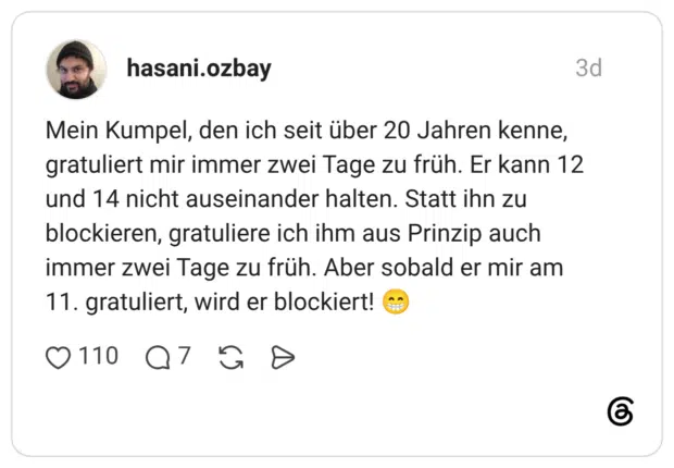 Mein Kumpel, den ich seit über 20 Jahren kenne, gratuliert mir immer zwei Tage zu früh. Er kann 12 und 14 nicht auseinander halten. Statt ihn zu blockieren, gratuliere ich ihm aus Prinzip auch immer zwei Tage zu früh. Aber sobald er mir am 11. gratuliert, wird er blockiert!