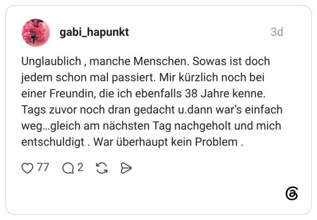Unglaublich, manche Menschen. Sowas ist doch jedem schon mal passiert. Mir kürzlich noch bei einer Freundin, die ich ebenfalls 38 Jahre kenne. Tags zuvor noch dran gedacht u.dann war's einfach weg...gleich am nächsten Tag nachgeholt und mich entschuldigt. War überhaupt kein Problem .