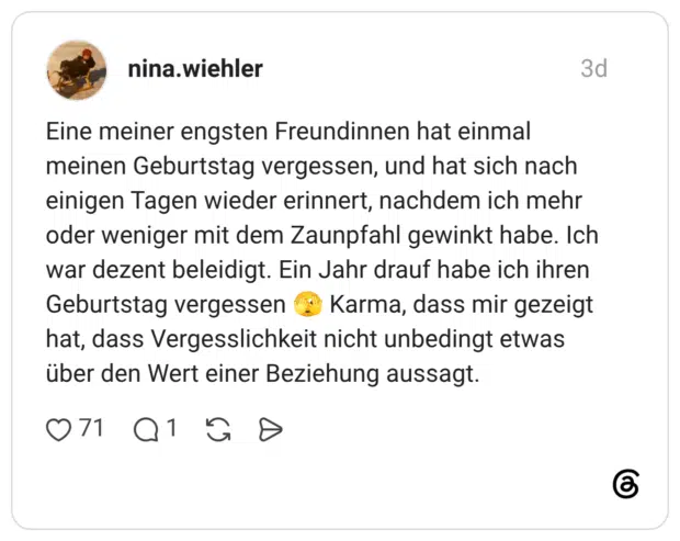 Eine meiner engsten Freundinnen hat einmal meinen Geburtstag vergessen, und hat sich nach einigen Tagen wieder erinnert, nachdem ich mehr oder weniger mit dem Zaunpfahl gewinkt habe. Ich war dezent beleidigt. Ein Jahr drauf habe ich ihren Geburtstag vergessen Karma, dass mir gezeigt hat, dass Vergesslichkeit nicht unbedingt etwas über den Wert einer Beziehung aussagt.
