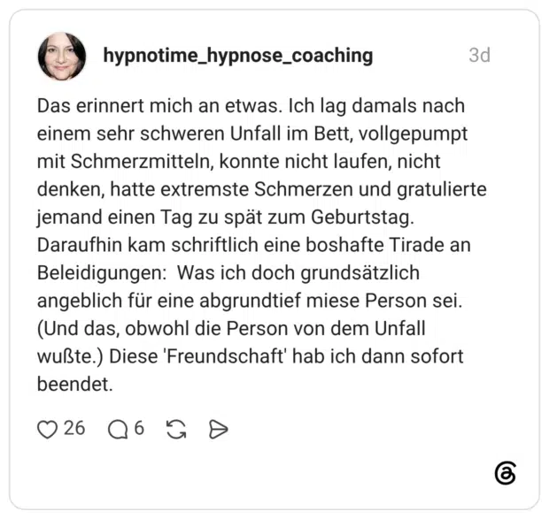 Das erinnert mich an etwas. Ich lag damals nach einem sehr schweren Unfall im Bett, vollgepumpt mit Schmerzmitteln, konnte nicht laufen, nicht denken, hatte extremste Schmerzen und gratulierte jemand einen Tag zu spät zum Geburtstag. Daraufhin kam schriftlich eine boshafte Tirade an Beleidigungen: Was ich doch grundsätzlich angeblich für eine abgrundtief miese Person sei. (Und das, obwohl die Person von dem Unfall wußte.) Diese 'Freundschaft' hab ich dann sofort beendet.