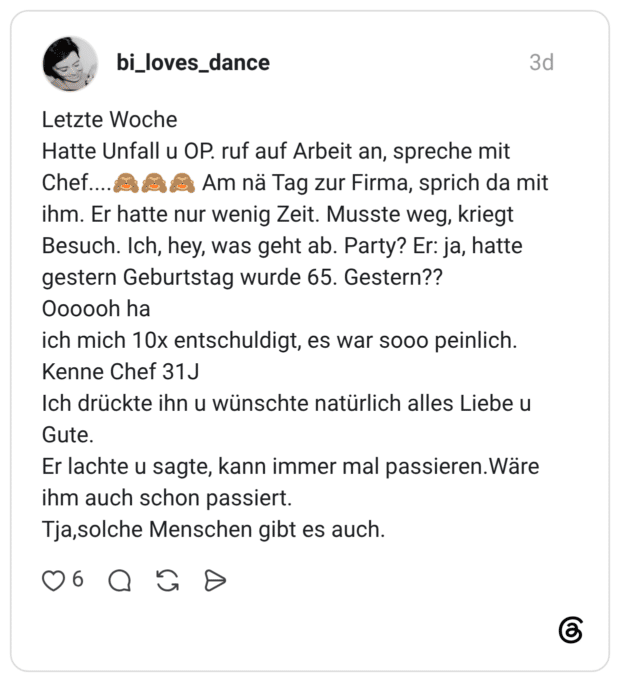 Letzte Woche Chef.... Hatte Unfall u OP. ruf auf Arbeit an, spreche mit Am nä Tag zur Firma, sprich da mit ihm. Er hatte nur wenig Zeit. Musste weg, kriegt Besuch. Ich, hey, was geht ab. Party? Er: ja, hatte gestern Geburtstag wurde 65. Gestern?? Oooooh ha ich mich 10x entschuldigt, es war sooo peinlich. Kenne Chef 31J Ich drückte ihn u wünschte natürlich alles Liebe u Gute. Er lachte u sagte, kann immer mal passieren. Wäre ihm auch schon passiert. Tja,solche Menschen gibt es auch.