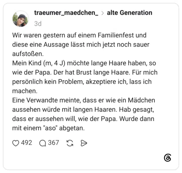 Wir waren gestern auf einem Familienfest und diese eine Aussage lässt mich jetzt noch sauer aufstoßen. Mein Kind (m, 4 J) möchte lange Haare haben, so wie der Papa. Der hat Brust lange Haare. Für mich persönlich kein Problem, akzeptiere ich, lass ich machen. Eine Verwandte meinte, dass er wie ein Mädchen aussehen würde mit langen Haaren. Hab gesagt, dass er aussehen will, wie der Papa. Wurde dann mit einem "aso" abgetan.