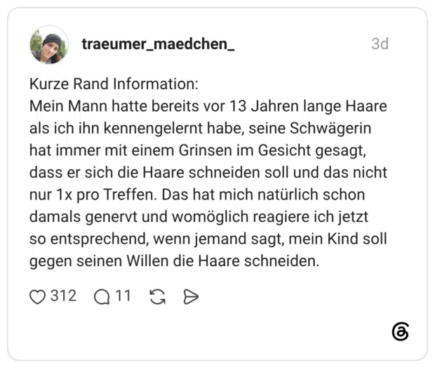 Kurze Rand Information: Mein Mann hatte bereits vor 13 Jahren lange Haare als ich ihn kennengelernt habe, seine Schwägerin hat immer mit einem Grinsen im Gesicht gesagt, dass er sich die Haare schneiden soll und das nicht nur 1x pro Treffen. Das hat mich natürlich schon damals genervt und womöglich reagiere ich jetzt so entsprechend, wenn jemand sagt, mein Kind soll gegen seinen Willen die Haare schneiden.