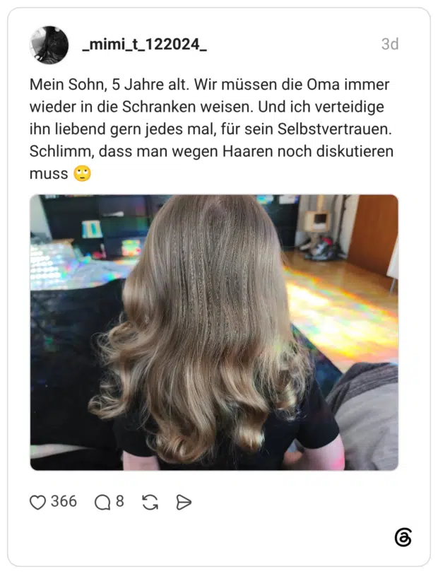 Mein Sohn, 5 Jahre alt. Wir müssen die Oma immer wieder in die Schranken weisen. Und ich verteidige ihn liebend gern jedes mal, für sein Selbstvertrauen. Schlimm, dass man wegen Haaren noch diskutieren musS