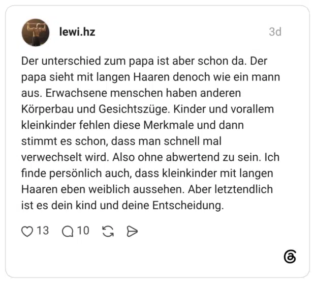 Der unterschied zum papa ist aber schon da. Der papa sieht mit langen Haaren denoch wie ein mann aus. Erwachsene menschen haben anderen Körperbau und Gesichtszüge. Kinder und vorallem kleinkinder fehlen diese Merkmale und dann stimmt es schon, dass man schnell mal verwechselt wird. Also ohne abwertend zu sein. Ich finde persönlich auch, dass kleinkinder mit langen Haaren eben weiblich aussehen. Aber letztendlich ist es dein kind und deine Entscheidung.
