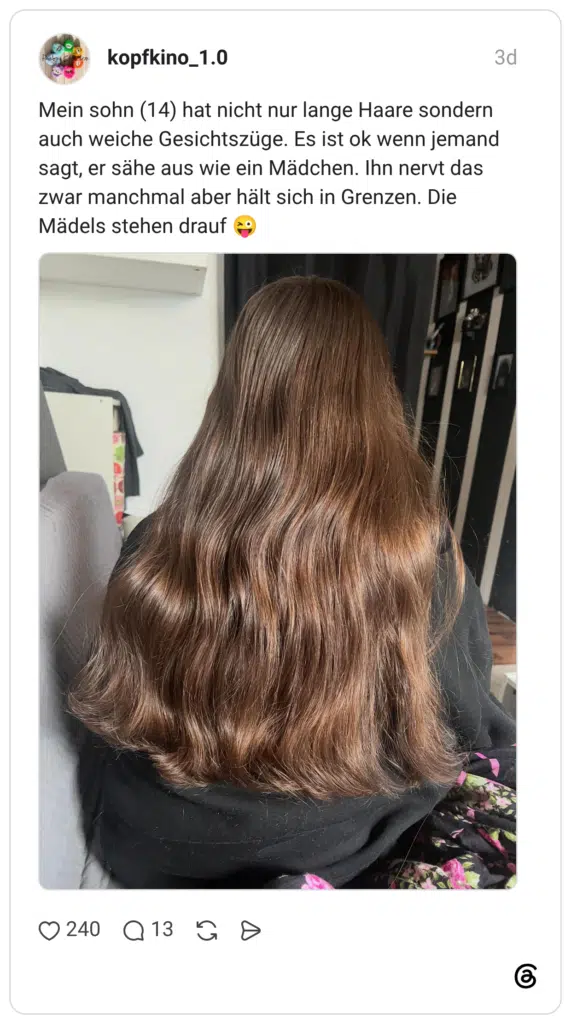 Mein sohn (14) hat nicht nur lange Haare sondern auch weiche Gesichtszüge. Es ist ok wenn jemand sagt, er sähe aus wie ein Mädchen. Ihn nervt das zwar manchmal aber hält sich in Grenzen. Die Mädels stehen drauf