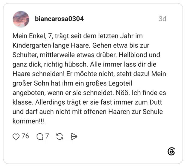 Mein Enkel, 7, trägt seit dem letzten Jahr im Kindergarten lange Haare. Gehen etwa bis zur Schulter, mittlerweile etwas drüber. Hellblond und ganz dick, richtig hübsch. Alle immer lass dir die Haare schneiden! Er möchte nicht, steht dazu! Mein großer Sohn hat ihm ein großes Legoteil angeboten, wenn er sie schneidet. Nöö. Ich finde es klasse. Allerdings trägt er sie fast immer zum Dutt und darf auch nicht mit offenen Haaren zur Schule kommen!!!