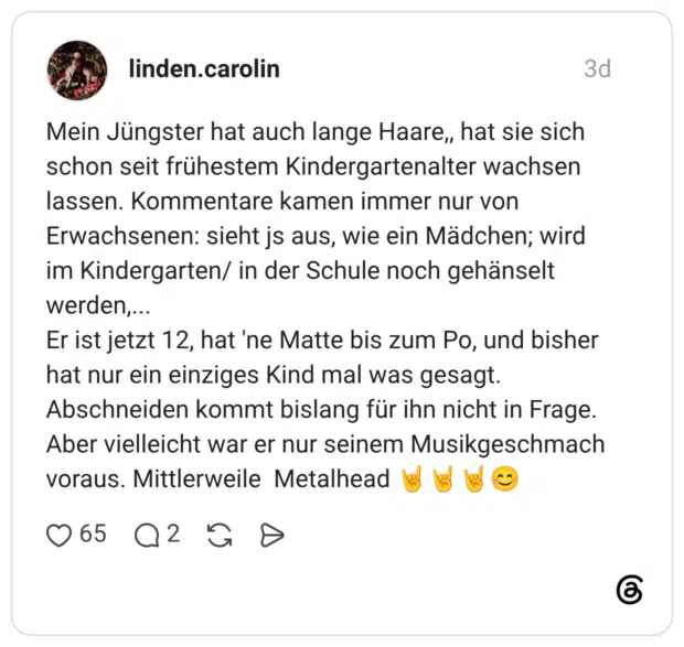 Mein Jüngster hat auch lange Haare, hat sie sich schon seit frühestem Kindergartenalter wachsen lassen. Kommentare kamen immer nur von Erwachsenen: sieht js aus, wie ein Mädchen; wird im Kindergarten/ in der Schule noch gehänselt werden,... Er ist jetzt 12, hat 'ne Matte bis zum Po, und bisher hat nur ein einziges Kind mal was gesagt. Abschneiden kommt bislang für ihn nicht in Frage. Aber vielleicht war er nur seinem Musikgeschmach voraus. Mittlerweile Metalhead