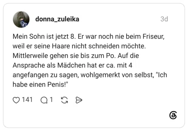 Mein Sohn ist jetzt 8. Er war noch nie beim Friseur, weil er seine Haare nicht schneiden möchte. Mittlerweile gehen sie bis zum Po. Auf die Ansprache als Mädchen hat er ca. mit 4 angefangen zu sagen, wohlgemerkt von selbst, "Ich habe einen Penis!"