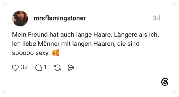 Mein Freund hat auch lange Haare. Längere als ich. Ich liebe Männer mit langen Haaren, die sind sooooo sexy.