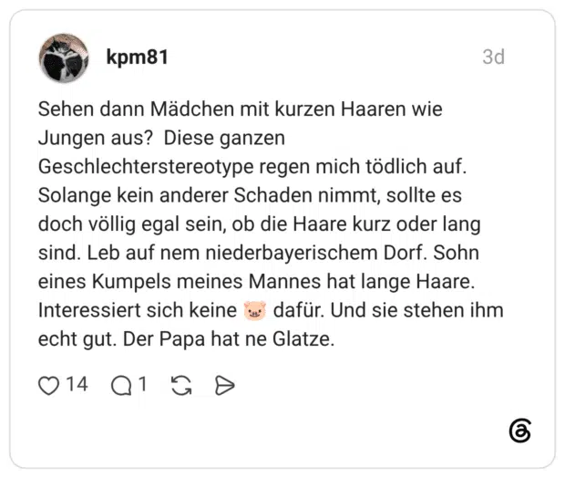 Sehen dann Mädchen mit kurzen Haaren wie Jungen aus? Diese ganzen Geschlechterstereotype regen mich tödlich auf. Solange kein anderer Schaden nimmt, sollte es doch völlig egal sein, ob die Haare kurz oder lang sind. Leb auf nem niederbayerischem Dorf. Sohn eines Kumpels meines Mannes hat lange Haare. Interessiert sich keine dafür. Und sie stehen ihm echt gut. Der Papa hat ne Glatze.