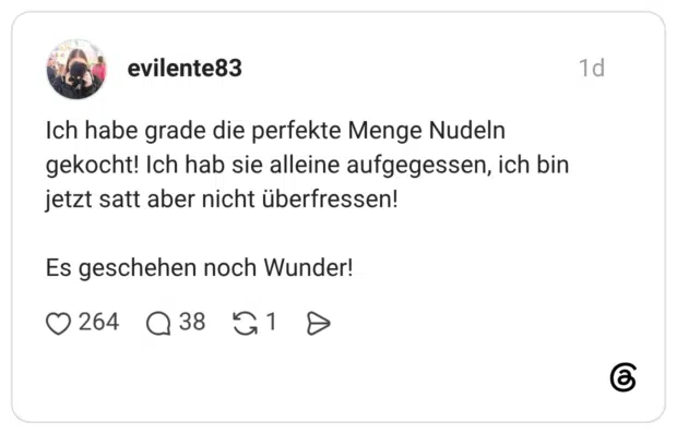 Ich habe grade die perfekte Menge Nudeln gekocht! Ich hab sie alleine aufgegessen, ich bin jetzt satt aber nicht überfressen! Es geschehen noch Wunder!