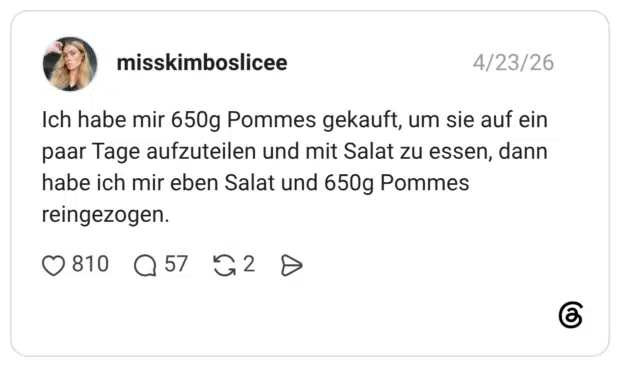 Ich habe mir 650g Pommes gekauft, um sie auf ein paar Tage aufzuteilen und mit Salat zu essen, dann habe ich mir eben Salat und 650g Pommes reingezogen.