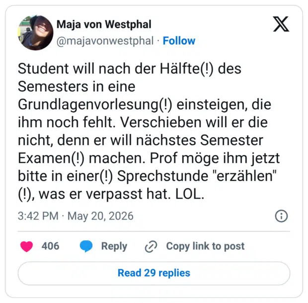 Student will nach der Hälfte(!) des Semesters in eine Grundlagenvorlesung(!) einsteigen, die ihm noch fehlt. Verschieben will er die nicht, denn er will nächstes Semester Examen(!) machen. Prof möge ihm jetzt bitte in einer(!) Sprechstunde "erzählen" (!), was er verpasst hat. LOL.